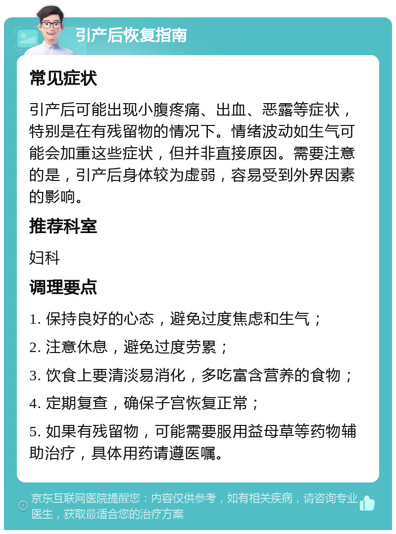 引产后恢复指南 常见症状 引产后可能出现小腹疼痛、出血、恶露等症状，特别是在有残留物的情况下。情绪波动如生气可能会加重这些症状，但并非直接原因。需要注意的是，引产后身体较为虚弱，容易受到外界因素的影响。 推荐科室 妇科 调理要点 1. 保持良好的心态，避免过度焦虑和生气； 2. 注意休息，避免过度劳累； 3. 饮食上要清淡易消化，多吃富含营养的食物； 4. 定期复查，确保子宫恢复正常； 5. 如果有残留物，可能需要服用益母草等药物辅助治疗，具体用药请遵医嘱。