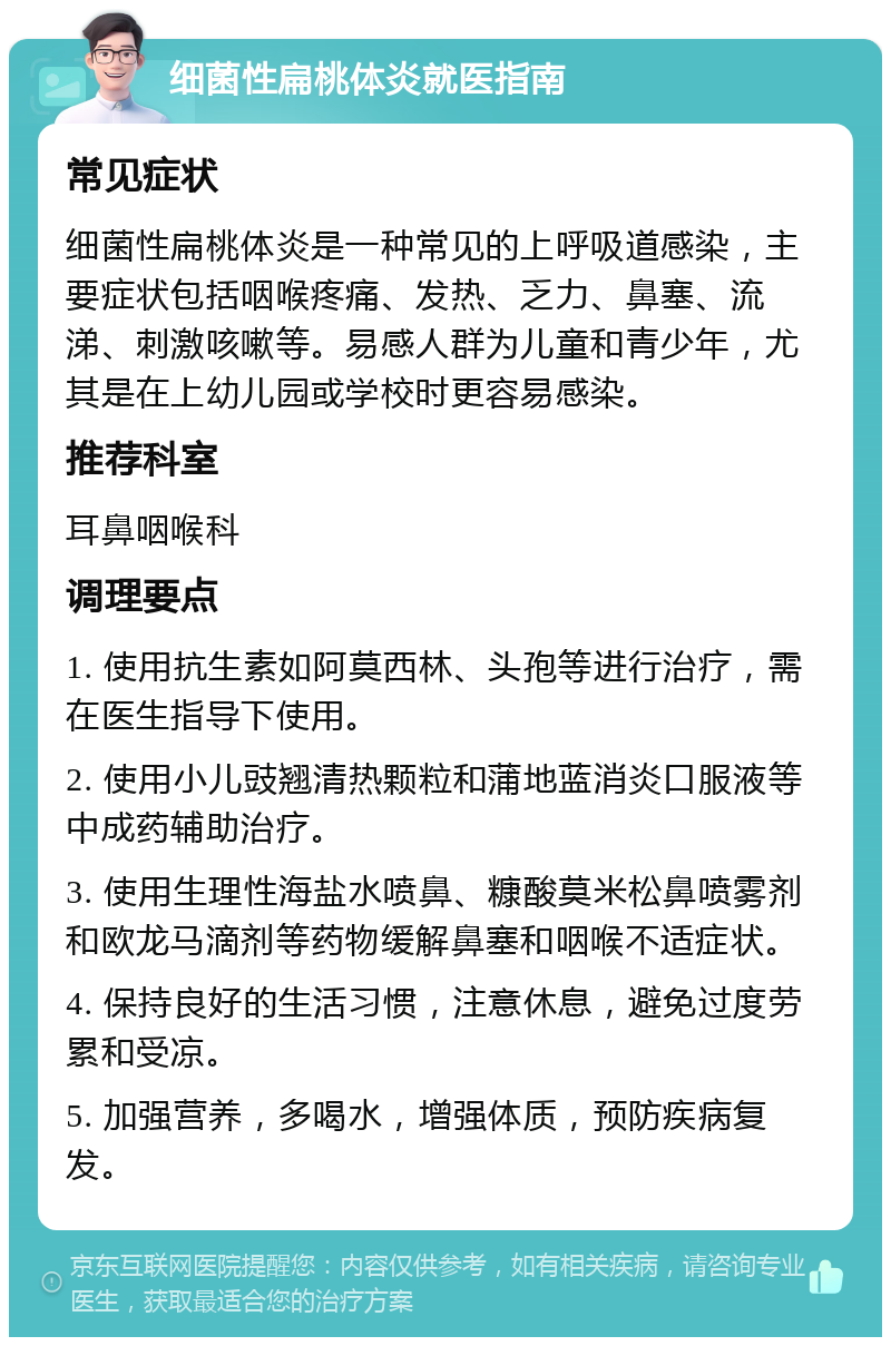 细菌性扁桃体炎就医指南 常见症状 细菌性扁桃体炎是一种常见的上呼吸道感染，主要症状包括咽喉疼痛、发热、乏力、鼻塞、流涕、刺激咳嗽等。易感人群为儿童和青少年，尤其是在上幼儿园或学校时更容易感染。 推荐科室 耳鼻咽喉科 调理要点 1. 使用抗生素如阿莫西林、头孢等进行治疗，需在医生指导下使用。 2. 使用小儿豉翘清热颗粒和蒲地蓝消炎口服液等中成药辅助治疗。 3. 使用生理性海盐水喷鼻、糠酸莫米松鼻喷雾剂和欧龙马滴剂等药物缓解鼻塞和咽喉不适症状。 4. 保持良好的生活习惯，注意休息，避免过度劳累和受凉。 5. 加强营养，多喝水，增强体质，预防疾病复发。