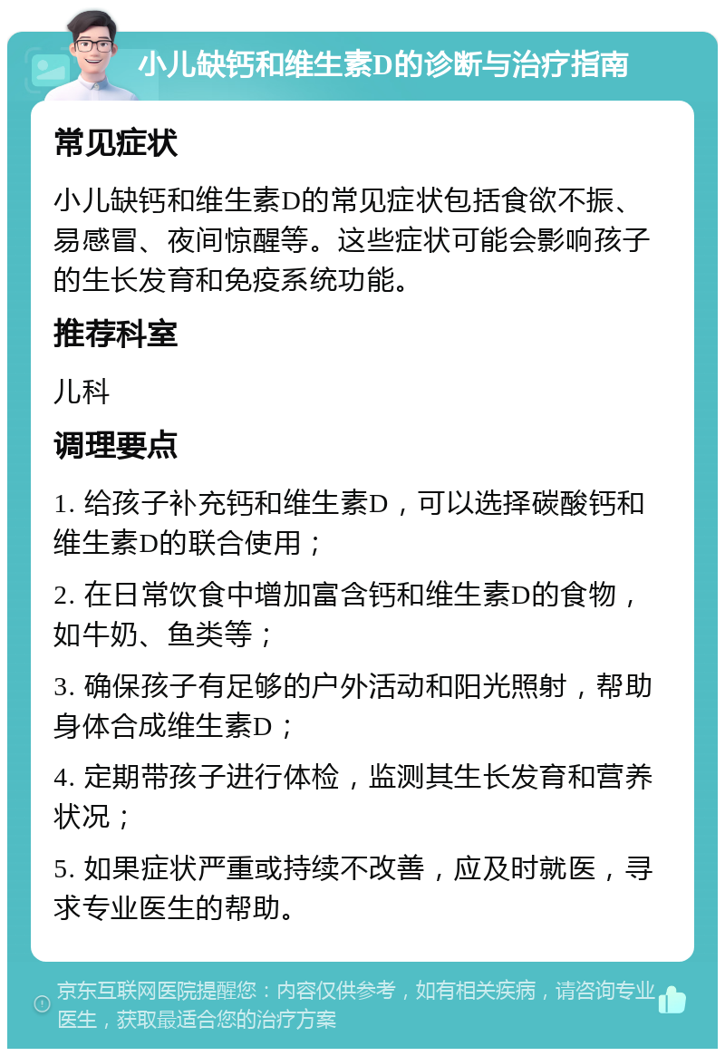 小儿缺钙和维生素D的诊断与治疗指南 常见症状 小儿缺钙和维生素D的常见症状包括食欲不振、易感冒、夜间惊醒等。这些症状可能会影响孩子的生长发育和免疫系统功能。 推荐科室 儿科 调理要点 1. 给孩子补充钙和维生素D，可以选择碳酸钙和维生素D的联合使用； 2. 在日常饮食中增加富含钙和维生素D的食物，如牛奶、鱼类等； 3. 确保孩子有足够的户外活动和阳光照射，帮助身体合成维生素D； 4. 定期带孩子进行体检，监测其生长发育和营养状况； 5. 如果症状严重或持续不改善，应及时就医，寻求专业医生的帮助。