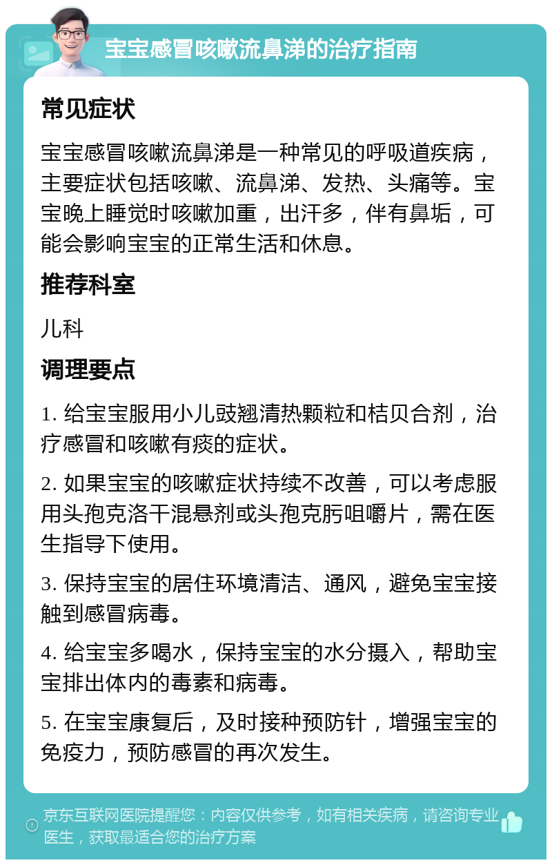 宝宝感冒咳嗽流鼻涕的治疗指南 常见症状 宝宝感冒咳嗽流鼻涕是一种常见的呼吸道疾病，主要症状包括咳嗽、流鼻涕、发热、头痛等。宝宝晚上睡觉时咳嗽加重，出汗多，伴有鼻垢，可能会影响宝宝的正常生活和休息。 推荐科室 儿科 调理要点 1. 给宝宝服用小儿豉翘清热颗粒和桔贝合剂，治疗感冒和咳嗽有痰的症状。 2. 如果宝宝的咳嗽症状持续不改善，可以考虑服用头孢克洛干混悬剂或头孢克肟咀嚼片，需在医生指导下使用。 3. 保持宝宝的居住环境清洁、通风，避免宝宝接触到感冒病毒。 4. 给宝宝多喝水，保持宝宝的水分摄入，帮助宝宝排出体内的毒素和病毒。 5. 在宝宝康复后，及时接种预防针，增强宝宝的免疫力，预防感冒的再次发生。