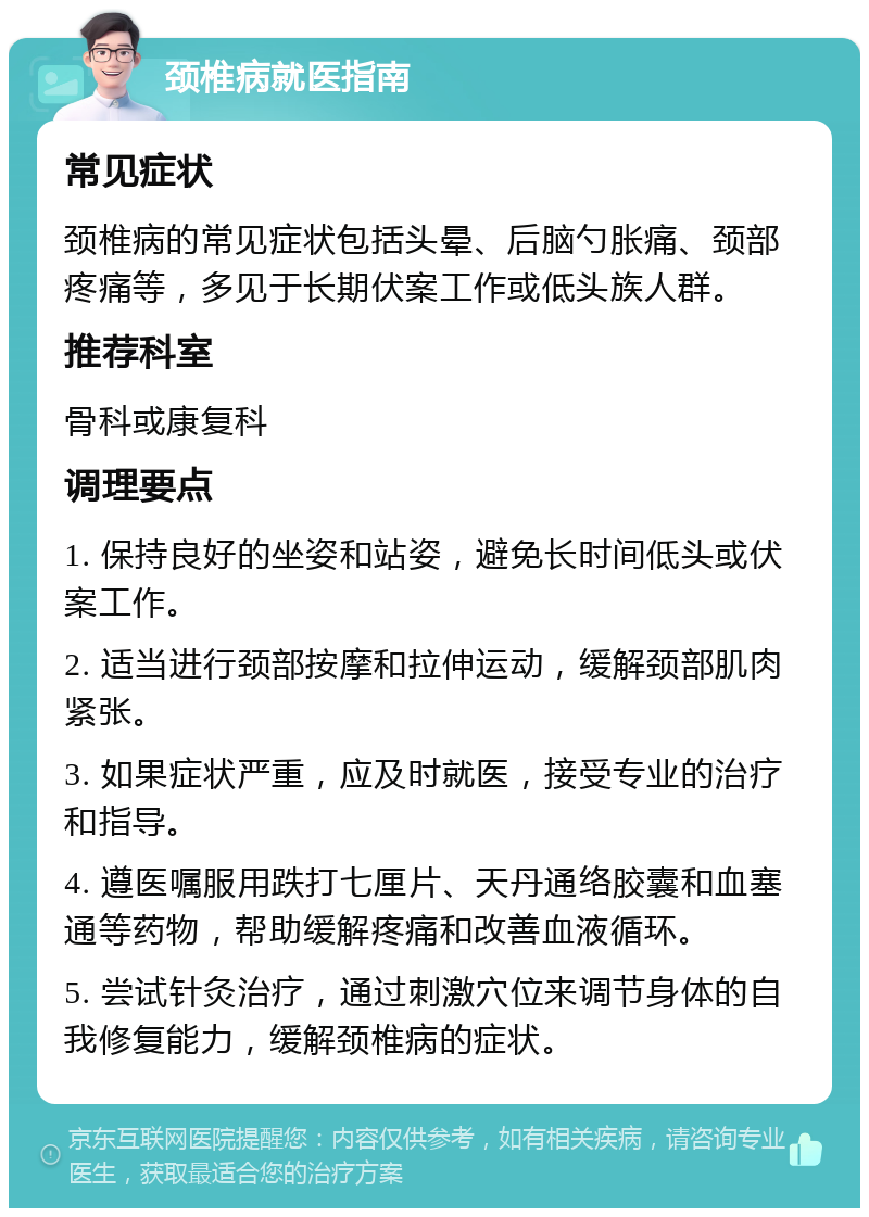 颈椎病就医指南 常见症状 颈椎病的常见症状包括头晕、后脑勺胀痛、颈部疼痛等，多见于长期伏案工作或低头族人群。 推荐科室 骨科或康复科 调理要点 1. 保持良好的坐姿和站姿，避免长时间低头或伏案工作。 2. 适当进行颈部按摩和拉伸运动，缓解颈部肌肉紧张。 3. 如果症状严重，应及时就医，接受专业的治疗和指导。 4. 遵医嘱服用跌打七厘片、天丹通络胶囊和血塞通等药物，帮助缓解疼痛和改善血液循环。 5. 尝试针灸治疗，通过刺激穴位来调节身体的自我修复能力，缓解颈椎病的症状。