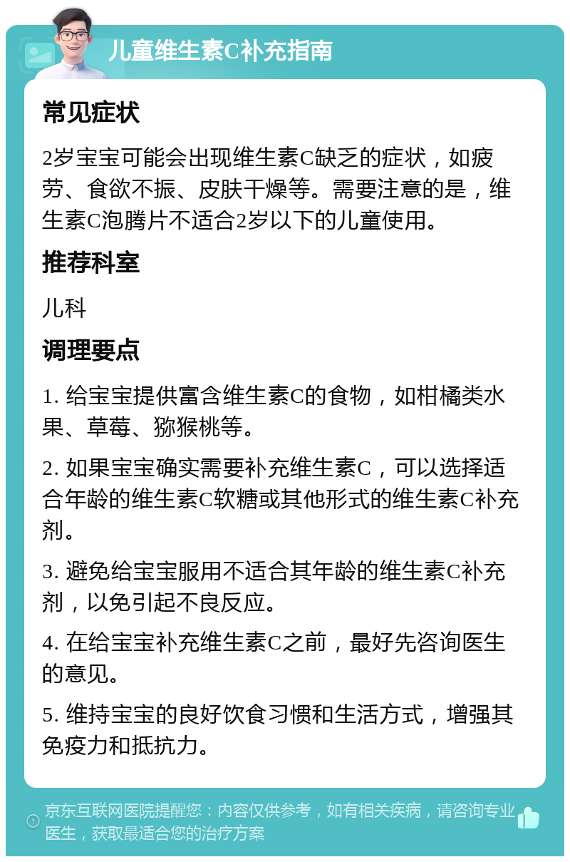 儿童维生素C补充指南 常见症状 2岁宝宝可能会出现维生素C缺乏的症状，如疲劳、食欲不振、皮肤干燥等。需要注意的是，维生素C泡腾片不适合2岁以下的儿童使用。 推荐科室 儿科 调理要点 1. 给宝宝提供富含维生素C的食物，如柑橘类水果、草莓、猕猴桃等。 2. 如果宝宝确实需要补充维生素C，可以选择适合年龄的维生素C软糖或其他形式的维生素C补充剂。 3. 避免给宝宝服用不适合其年龄的维生素C补充剂，以免引起不良反应。 4. 在给宝宝补充维生素C之前，最好先咨询医生的意见。 5. 维持宝宝的良好饮食习惯和生活方式，增强其免疫力和抵抗力。