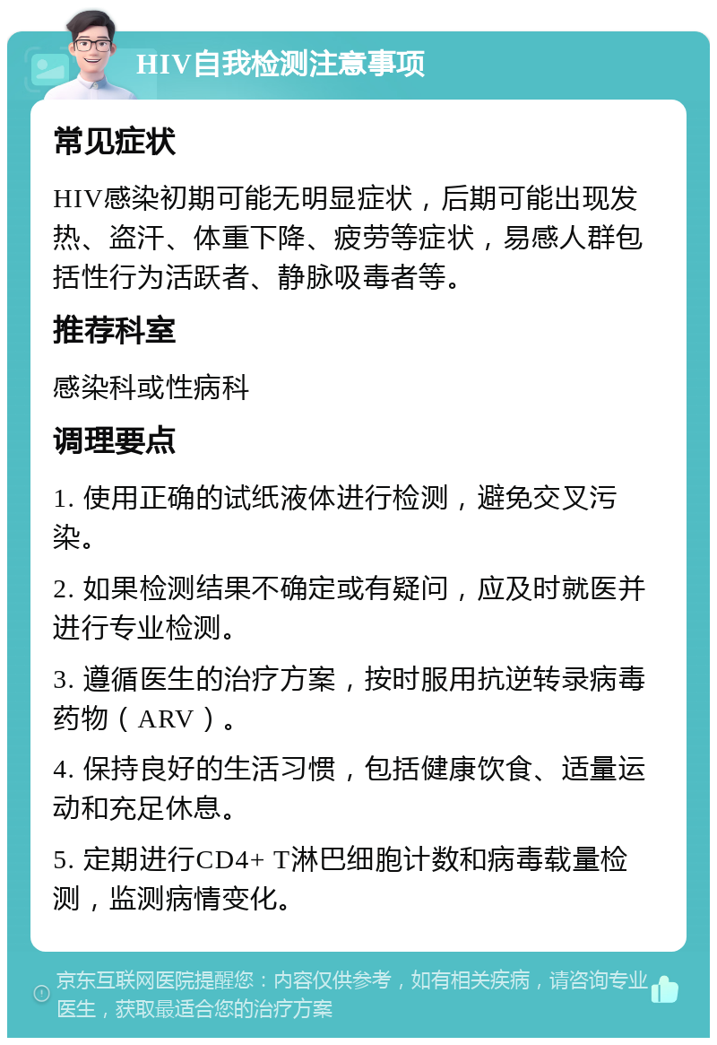 HIV自我检测注意事项 常见症状 HIV感染初期可能无明显症状，后期可能出现发热、盗汗、体重下降、疲劳等症状，易感人群包括性行为活跃者、静脉吸毒者等。 推荐科室 感染科或性病科 调理要点 1. 使用正确的试纸液体进行检测，避免交叉污染。 2. 如果检测结果不确定或有疑问，应及时就医并进行专业检测。 3. 遵循医生的治疗方案，按时服用抗逆转录病毒药物（ARV）。 4. 保持良好的生活习惯，包括健康饮食、适量运动和充足休息。 5. 定期进行CD4+ T淋巴细胞计数和病毒载量检测，监测病情变化。