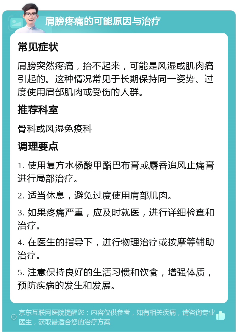 肩膀疼痛的可能原因与治疗 常见症状 肩膀突然疼痛，抬不起来，可能是风湿或肌肉痛引起的。这种情况常见于长期保持同一姿势、过度使用肩部肌肉或受伤的人群。 推荐科室 骨科或风湿免疫科 调理要点 1. 使用复方水杨酸甲酯巴布膏或麝香追风止痛膏进行局部治疗。 2. 适当休息，避免过度使用肩部肌肉。 3. 如果疼痛严重，应及时就医，进行详细检查和治疗。 4. 在医生的指导下，进行物理治疗或按摩等辅助治疗。 5. 注意保持良好的生活习惯和饮食，增强体质，预防疾病的发生和发展。