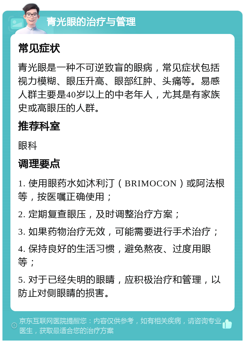 青光眼的治疗与管理 常见症状 青光眼是一种不可逆致盲的眼病，常见症状包括视力模糊、眼压升高、眼部红肿、头痛等。易感人群主要是40岁以上的中老年人，尤其是有家族史或高眼压的人群。 推荐科室 眼科 调理要点 1. 使用眼药水如沐利汀（BRIMOCON）或阿法根等，按医嘱正确使用； 2. 定期复查眼压，及时调整治疗方案； 3. 如果药物治疗无效，可能需要进行手术治疗； 4. 保持良好的生活习惯，避免熬夜、过度用眼等； 5. 对于已经失明的眼睛，应积极治疗和管理，以防止对侧眼睛的损害。