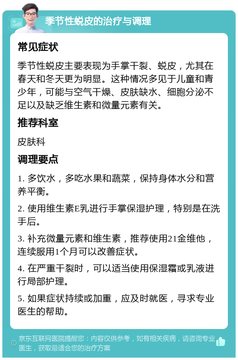 季节性蜕皮的治疗与调理 常见症状 季节性蜕皮主要表现为手掌干裂、蜕皮，尤其在春天和冬天更为明显。这种情况多见于儿童和青少年，可能与空气干燥、皮肤缺水、细胞分泌不足以及缺乏维生素和微量元素有关。 推荐科室 皮肤科 调理要点 1. 多饮水，多吃水果和蔬菜，保持身体水分和营养平衡。 2. 使用维生素E乳进行手掌保湿护理，特别是在洗手后。 3. 补充微量元素和维生素，推荐使用21金维他，连续服用1个月可以改善症状。 4. 在严重干裂时，可以适当使用保湿霜或乳液进行局部护理。 5. 如果症状持续或加重，应及时就医，寻求专业医生的帮助。