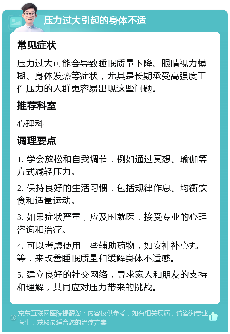 压力过大引起的身体不适 常见症状 压力过大可能会导致睡眠质量下降、眼睛视力模糊、身体发热等症状，尤其是长期承受高强度工作压力的人群更容易出现这些问题。 推荐科室 心理科 调理要点 1. 学会放松和自我调节，例如通过冥想、瑜伽等方式减轻压力。 2. 保持良好的生活习惯，包括规律作息、均衡饮食和适量运动。 3. 如果症状严重，应及时就医，接受专业的心理咨询和治疗。 4. 可以考虑使用一些辅助药物，如安神补心丸等，来改善睡眠质量和缓解身体不适感。 5. 建立良好的社交网络，寻求家人和朋友的支持和理解，共同应对压力带来的挑战。