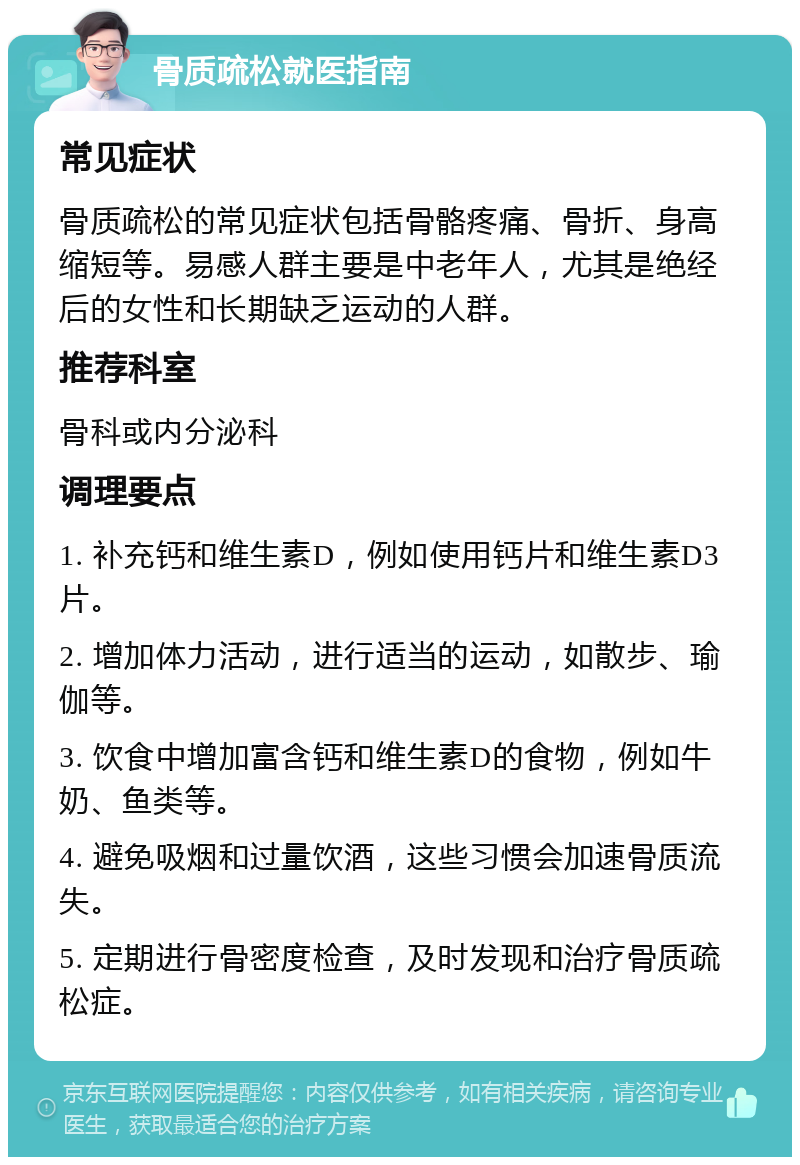 骨质疏松就医指南 常见症状 骨质疏松的常见症状包括骨骼疼痛、骨折、身高缩短等。易感人群主要是中老年人，尤其是绝经后的女性和长期缺乏运动的人群。 推荐科室 骨科或内分泌科 调理要点 1. 补充钙和维生素D，例如使用钙片和维生素D3片。 2. 增加体力活动，进行适当的运动，如散步、瑜伽等。 3. 饮食中增加富含钙和维生素D的食物，例如牛奶、鱼类等。 4. 避免吸烟和过量饮酒，这些习惯会加速骨质流失。 5. 定期进行骨密度检查，及时发现和治疗骨质疏松症。