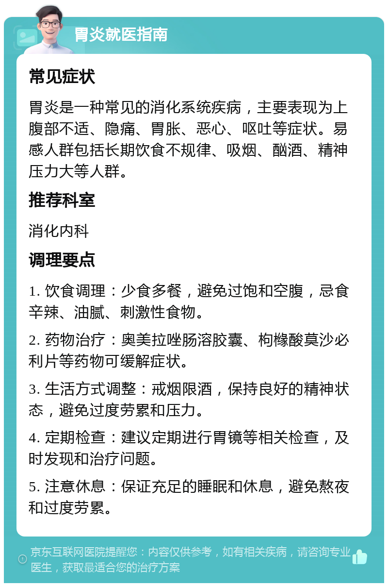 胃炎就医指南 常见症状 胃炎是一种常见的消化系统疾病，主要表现为上腹部不适、隐痛、胃胀、恶心、呕吐等症状。易感人群包括长期饮食不规律、吸烟、酗酒、精神压力大等人群。 推荐科室 消化内科 调理要点 1. 饮食调理：少食多餐，避免过饱和空腹，忌食辛辣、油腻、刺激性食物。 2. 药物治疗：奥美拉唑肠溶胶囊、枸橼酸莫沙必利片等药物可缓解症状。 3. 生活方式调整：戒烟限酒，保持良好的精神状态，避免过度劳累和压力。 4. 定期检查：建议定期进行胃镜等相关检查，及时发现和治疗问题。 5. 注意休息：保证充足的睡眠和休息，避免熬夜和过度劳累。