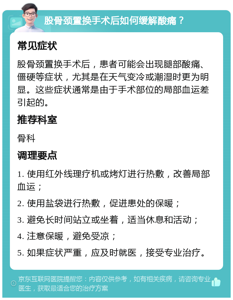 股骨颈置换手术后如何缓解酸痛？ 常见症状 股骨颈置换手术后，患者可能会出现腿部酸痛、僵硬等症状，尤其是在天气变冷或潮湿时更为明显。这些症状通常是由于手术部位的局部血运差引起的。 推荐科室 骨科 调理要点 1. 使用红外线理疗机或烤灯进行热敷，改善局部血运； 2. 使用盐袋进行热敷，促进患处的保暖； 3. 避免长时间站立或坐着，适当休息和活动； 4. 注意保暖，避免受凉； 5. 如果症状严重，应及时就医，接受专业治疗。