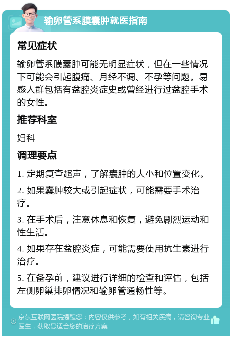 输卵管系膜囊肿就医指南 常见症状 输卵管系膜囊肿可能无明显症状，但在一些情况下可能会引起腹痛、月经不调、不孕等问题。易感人群包括有盆腔炎症史或曾经进行过盆腔手术的女性。 推荐科室 妇科 调理要点 1. 定期复查超声，了解囊肿的大小和位置变化。 2. 如果囊肿较大或引起症状，可能需要手术治疗。 3. 在手术后，注意休息和恢复，避免剧烈运动和性生活。 4. 如果存在盆腔炎症，可能需要使用抗生素进行治疗。 5. 在备孕前，建议进行详细的检查和评估，包括左侧卵巢排卵情况和输卵管通畅性等。