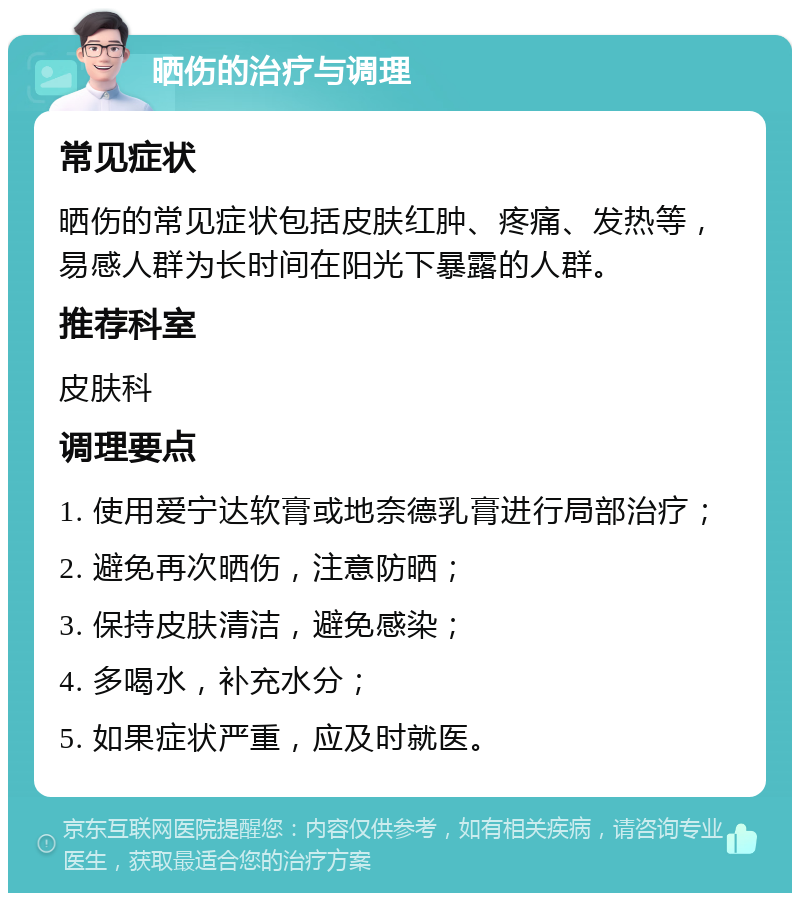 晒伤的治疗与调理 常见症状 晒伤的常见症状包括皮肤红肿、疼痛、发热等，易感人群为长时间在阳光下暴露的人群。 推荐科室 皮肤科 调理要点 1. 使用爱宁达软膏或地奈德乳膏进行局部治疗； 2. 避免再次晒伤，注意防晒； 3. 保持皮肤清洁，避免感染； 4. 多喝水，补充水分； 5. 如果症状严重，应及时就医。