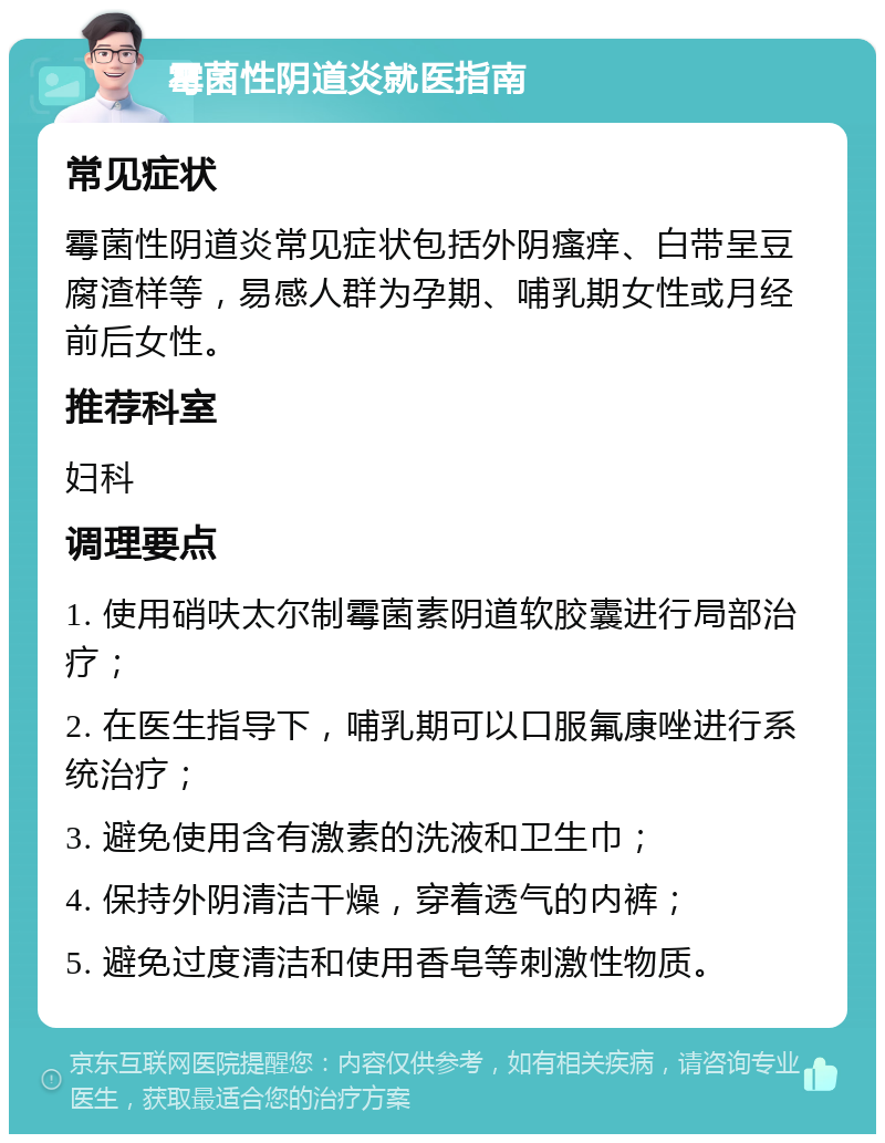 霉菌性阴道炎就医指南 常见症状 霉菌性阴道炎常见症状包括外阴瘙痒、白带呈豆腐渣样等，易感人群为孕期、哺乳期女性或月经前后女性。 推荐科室 妇科 调理要点 1. 使用硝呋太尔制霉菌素阴道软胶囊进行局部治疗； 2. 在医生指导下，哺乳期可以口服氟康唑进行系统治疗； 3. 避免使用含有激素的洗液和卫生巾； 4. 保持外阴清洁干燥，穿着透气的内裤； 5. 避免过度清洁和使用香皂等刺激性物质。