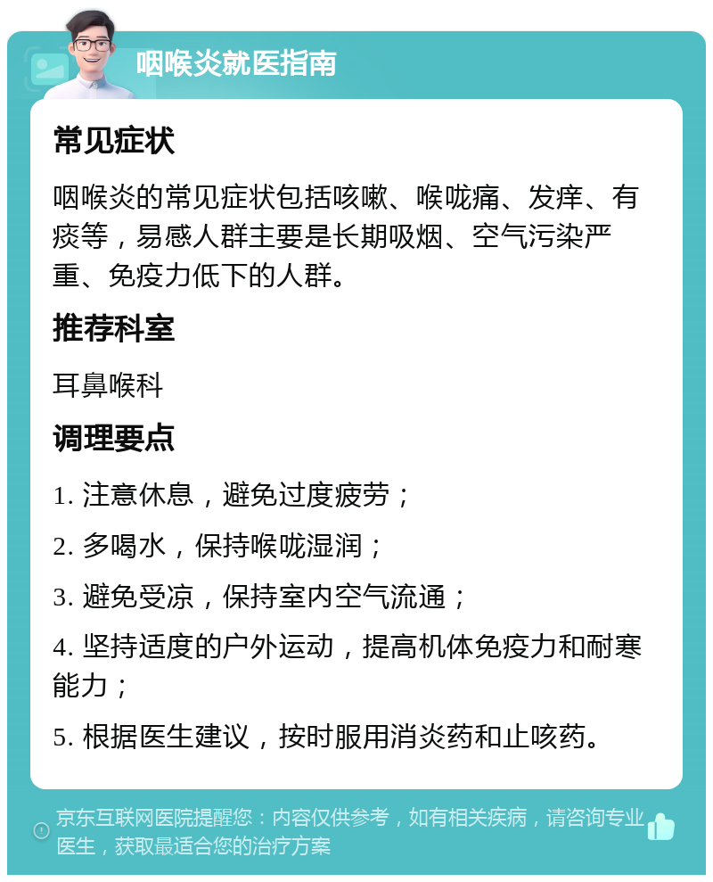 咽喉炎就医指南 常见症状 咽喉炎的常见症状包括咳嗽、喉咙痛、发痒、有痰等，易感人群主要是长期吸烟、空气污染严重、免疫力低下的人群。 推荐科室 耳鼻喉科 调理要点 1. 注意休息，避免过度疲劳； 2. 多喝水，保持喉咙湿润； 3. 避免受凉，保持室内空气流通； 4. 坚持适度的户外运动，提高机体免疫力和耐寒能力； 5. 根据医生建议，按时服用消炎药和止咳药。