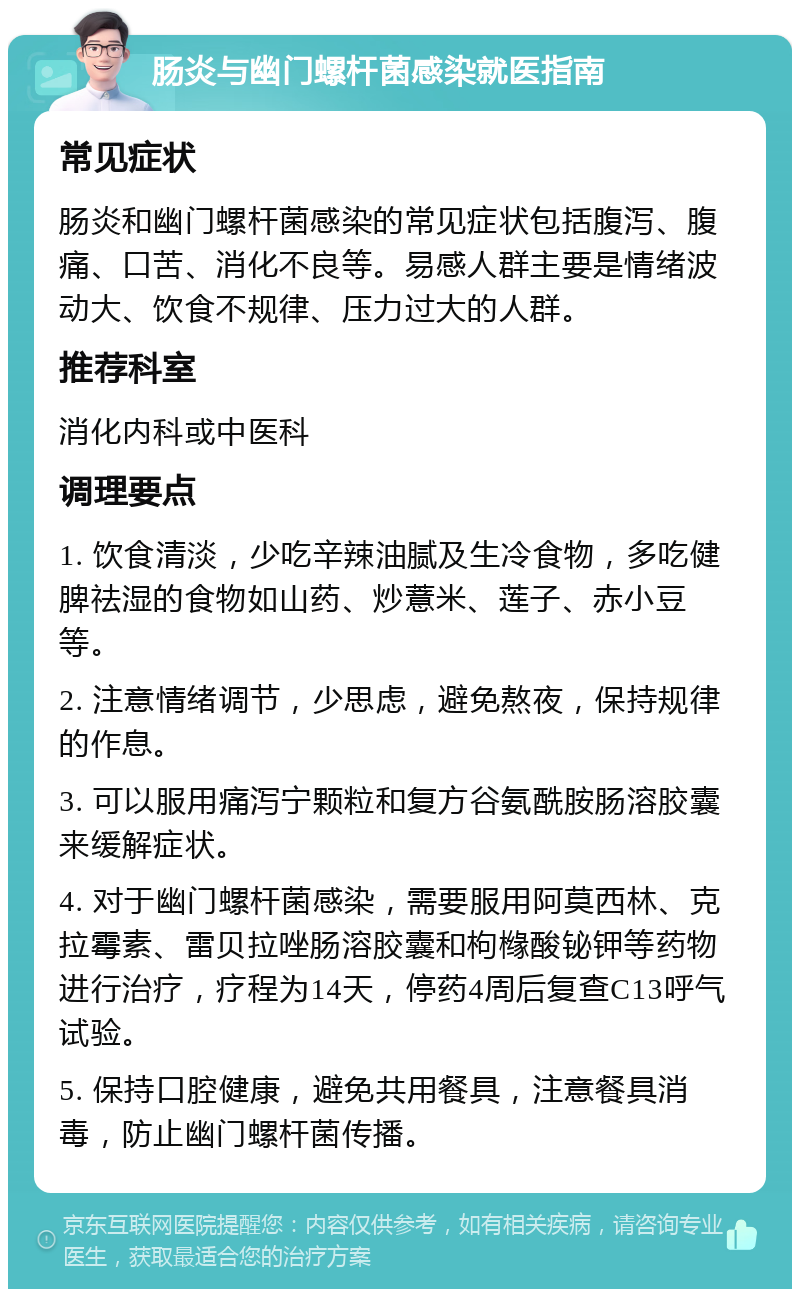 肠炎与幽门螺杆菌感染就医指南 常见症状 肠炎和幽门螺杆菌感染的常见症状包括腹泻、腹痛、口苦、消化不良等。易感人群主要是情绪波动大、饮食不规律、压力过大的人群。 推荐科室 消化内科或中医科 调理要点 1. 饮食清淡，少吃辛辣油腻及生冷食物，多吃健脾祛湿的食物如山药、炒薏米、莲子、赤小豆等。 2. 注意情绪调节，少思虑，避免熬夜，保持规律的作息。 3. 可以服用痛泻宁颗粒和复方谷氨酰胺肠溶胶囊来缓解症状。 4. 对于幽门螺杆菌感染，需要服用阿莫西林、克拉霉素、雷贝拉唑肠溶胶囊和枸橼酸铋钾等药物进行治疗，疗程为14天，停药4周后复查C13呼气试验。 5. 保持口腔健康，避免共用餐具，注意餐具消毒，防止幽门螺杆菌传播。