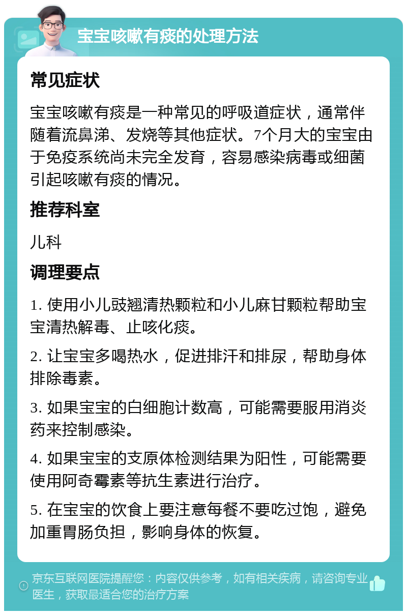 宝宝咳嗽有痰的处理方法 常见症状 宝宝咳嗽有痰是一种常见的呼吸道症状，通常伴随着流鼻涕、发烧等其他症状。7个月大的宝宝由于免疫系统尚未完全发育，容易感染病毒或细菌引起咳嗽有痰的情况。 推荐科室 儿科 调理要点 1. 使用小儿豉翘清热颗粒和小儿麻甘颗粒帮助宝宝清热解毒、止咳化痰。 2. 让宝宝多喝热水，促进排汗和排尿，帮助身体排除毒素。 3. 如果宝宝的白细胞计数高，可能需要服用消炎药来控制感染。 4. 如果宝宝的支原体检测结果为阳性，可能需要使用阿奇霉素等抗生素进行治疗。 5. 在宝宝的饮食上要注意每餐不要吃过饱，避免加重胃肠负担，影响身体的恢复。