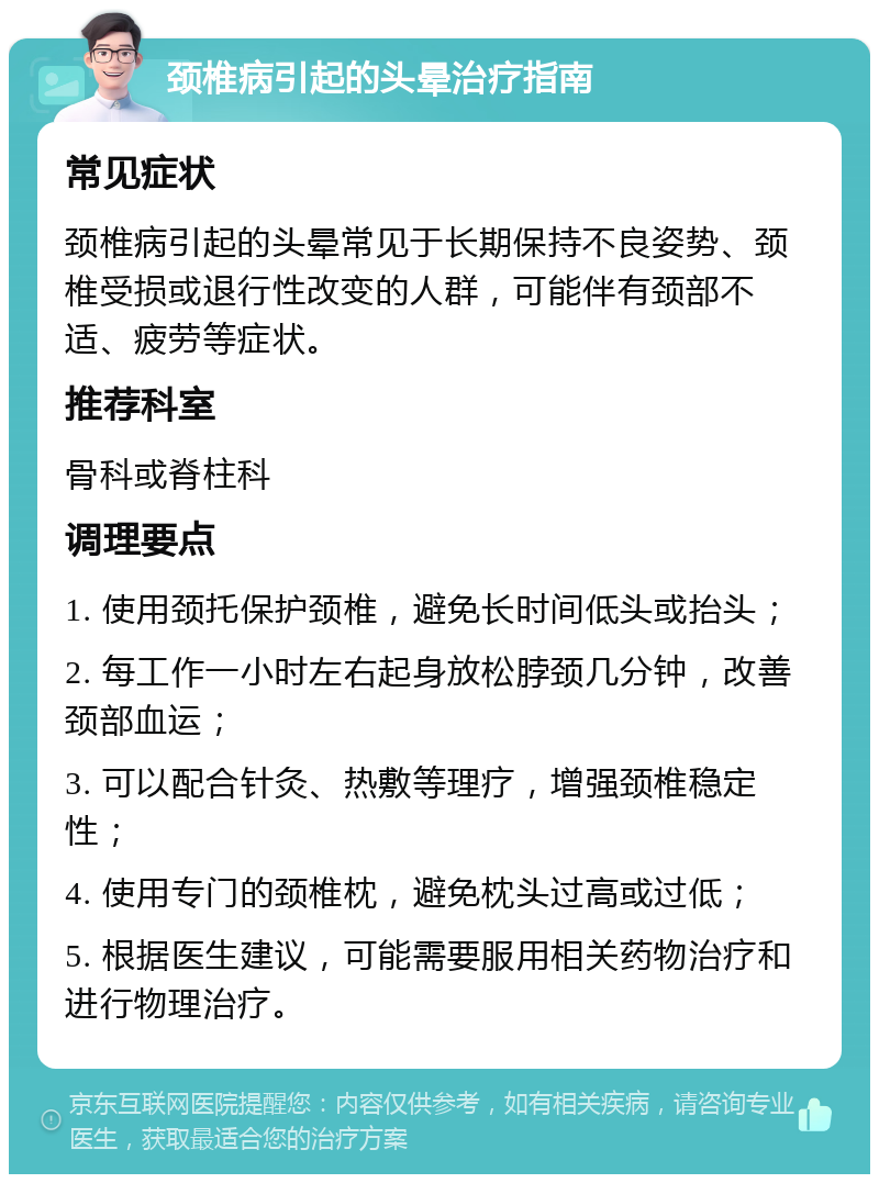 颈椎病引起的头晕治疗指南 常见症状 颈椎病引起的头晕常见于长期保持不良姿势、颈椎受损或退行性改变的人群，可能伴有颈部不适、疲劳等症状。 推荐科室 骨科或脊柱科 调理要点 1. 使用颈托保护颈椎，避免长时间低头或抬头； 2. 每工作一小时左右起身放松脖颈几分钟，改善颈部血运； 3. 可以配合针灸、热敷等理疗，增强颈椎稳定性； 4. 使用专门的颈椎枕，避免枕头过高或过低； 5. 根据医生建议，可能需要服用相关药物治疗和进行物理治疗。