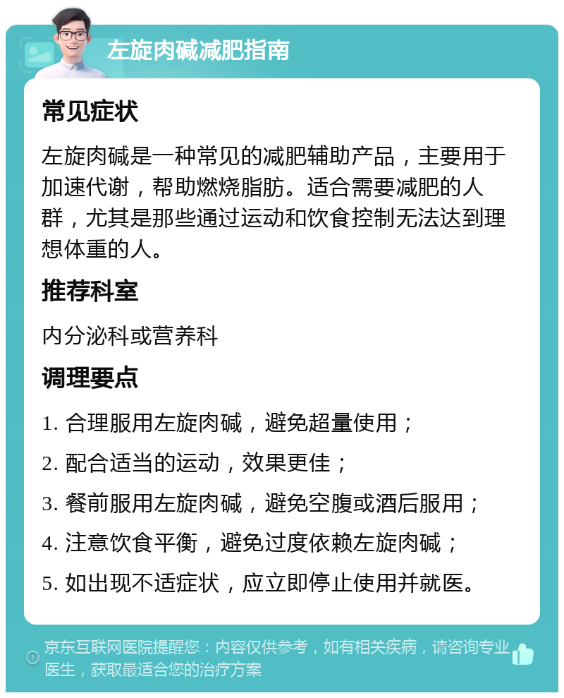 左旋肉碱减肥指南 常见症状 左旋肉碱是一种常见的减肥辅助产品，主要用于加速代谢，帮助燃烧脂肪。适合需要减肥的人群，尤其是那些通过运动和饮食控制无法达到理想体重的人。 推荐科室 内分泌科或营养科 调理要点 1. 合理服用左旋肉碱，避免超量使用； 2. 配合适当的运动，效果更佳； 3. 餐前服用左旋肉碱，避免空腹或酒后服用； 4. 注意饮食平衡，避免过度依赖左旋肉碱； 5. 如出现不适症状，应立即停止使用并就医。