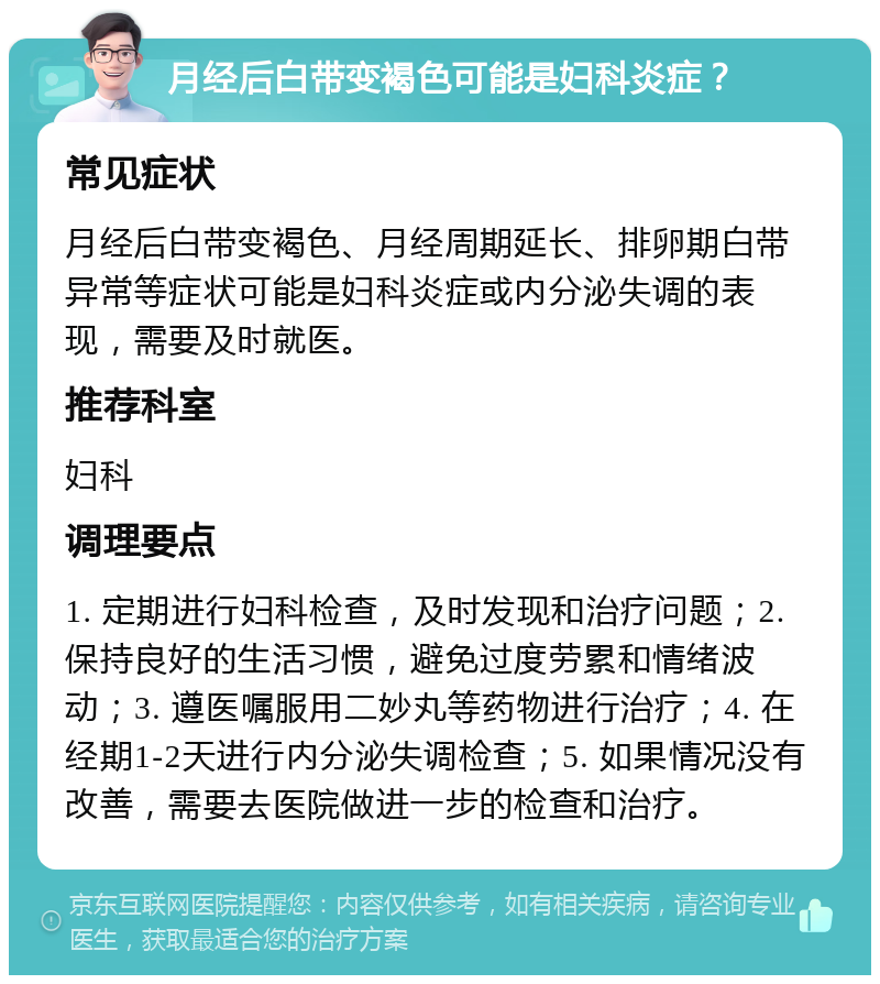 月经后白带变褐色可能是妇科炎症？ 常见症状 月经后白带变褐色、月经周期延长、排卵期白带异常等症状可能是妇科炎症或内分泌失调的表现，需要及时就医。 推荐科室 妇科 调理要点 1. 定期进行妇科检查，及时发现和治疗问题；2. 保持良好的生活习惯，避免过度劳累和情绪波动；3. 遵医嘱服用二妙丸等药物进行治疗；4. 在经期1-2天进行内分泌失调检查；5. 如果情况没有改善，需要去医院做进一步的检查和治疗。