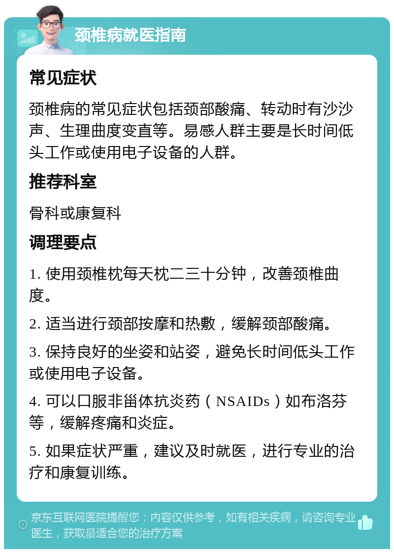 颈椎病就医指南 常见症状 颈椎病的常见症状包括颈部酸痛、转动时有沙沙声、生理曲度变直等。易感人群主要是长时间低头工作或使用电子设备的人群。 推荐科室 骨科或康复科 调理要点 1. 使用颈椎枕每天枕二三十分钟，改善颈椎曲度。 2. 适当进行颈部按摩和热敷，缓解颈部酸痛。 3. 保持良好的坐姿和站姿，避免长时间低头工作或使用电子设备。 4. 可以口服非甾体抗炎药（NSAIDs）如布洛芬等，缓解疼痛和炎症。 5. 如果症状严重，建议及时就医，进行专业的治疗和康复训练。