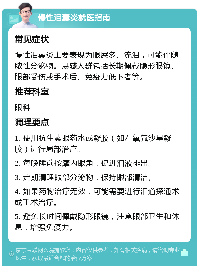 慢性泪囊炎就医指南 常见症状 慢性泪囊炎主要表现为眼屎多、流泪，可能伴随脓性分泌物。易感人群包括长期佩戴隐形眼镜、眼部受伤或手术后、免疫力低下者等。 推荐科室 眼科 调理要点 1. 使用抗生素眼药水或凝胶（如左氧氟沙星凝胶）进行局部治疗。 2. 每晚睡前按摩内眼角，促进泪液排出。 3. 定期清理眼部分泌物，保持眼部清洁。 4. 如果药物治疗无效，可能需要进行泪道探通术或手术治疗。 5. 避免长时间佩戴隐形眼镜，注意眼部卫生和休息，增强免疫力。