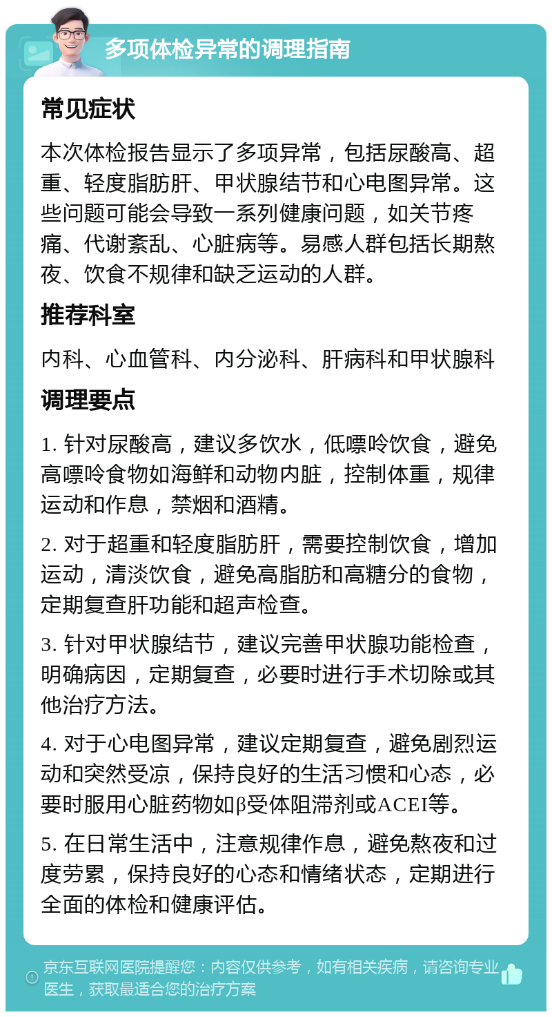 多项体检异常的调理指南 常见症状 本次体检报告显示了多项异常，包括尿酸高、超重、轻度脂肪肝、甲状腺结节和心电图异常。这些问题可能会导致一系列健康问题，如关节疼痛、代谢紊乱、心脏病等。易感人群包括长期熬夜、饮食不规律和缺乏运动的人群。 推荐科室 内科、心血管科、内分泌科、肝病科和甲状腺科 调理要点 1. 针对尿酸高，建议多饮水，低嘌呤饮食，避免高嘌呤食物如海鲜和动物内脏，控制体重，规律运动和作息，禁烟和酒精。 2. 对于超重和轻度脂肪肝，需要控制饮食，增加运动，清淡饮食，避免高脂肪和高糖分的食物，定期复查肝功能和超声检查。 3. 针对甲状腺结节，建议完善甲状腺功能检查，明确病因，定期复查，必要时进行手术切除或其他治疗方法。 4. 对于心电图异常，建议定期复查，避免剧烈运动和突然受凉，保持良好的生活习惯和心态，必要时服用心脏药物如β受体阻滞剂或ACEI等。 5. 在日常生活中，注意规律作息，避免熬夜和过度劳累，保持良好的心态和情绪状态，定期进行全面的体检和健康评估。