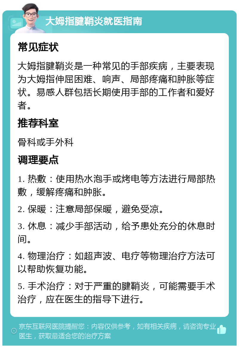 大姆指腱鞘炎就医指南 常见症状 大姆指腱鞘炎是一种常见的手部疾病，主要表现为大姆指伸屈困难、响声、局部疼痛和肿胀等症状。易感人群包括长期使用手部的工作者和爱好者。 推荐科室 骨科或手外科 调理要点 1. 热敷：使用热水泡手或烤电等方法进行局部热敷，缓解疼痛和肿胀。 2. 保暖：注意局部保暖，避免受凉。 3. 休息：减少手部活动，给予患处充分的休息时间。 4. 物理治疗：如超声波、电疗等物理治疗方法可以帮助恢复功能。 5. 手术治疗：对于严重的腱鞘炎，可能需要手术治疗，应在医生的指导下进行。