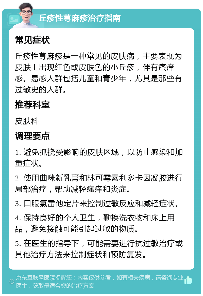 丘疹性荨麻疹治疗指南 常见症状 丘疹性荨麻疹是一种常见的皮肤病，主要表现为皮肤上出现红色或皮肤色的小丘疹，伴有瘙痒感。易感人群包括儿童和青少年，尤其是那些有过敏史的人群。 推荐科室 皮肤科 调理要点 1. 避免抓挠受影响的皮肤区域，以防止感染和加重症状。 2. 使用曲咪新乳膏和林可霉素利多卡因凝胶进行局部治疗，帮助减轻瘙痒和炎症。 3. 口服氯雷他定片来控制过敏反应和减轻症状。 4. 保持良好的个人卫生，勤换洗衣物和床上用品，避免接触可能引起过敏的物质。 5. 在医生的指导下，可能需要进行抗过敏治疗或其他治疗方法来控制症状和预防复发。