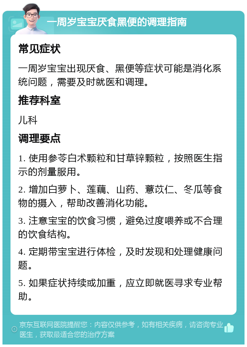 一周岁宝宝厌食黑便的调理指南 常见症状 一周岁宝宝出现厌食、黑便等症状可能是消化系统问题，需要及时就医和调理。 推荐科室 儿科 调理要点 1. 使用参苓白术颗粒和甘草锌颗粒，按照医生指示的剂量服用。 2. 增加白萝卜、莲藕、山药、薏苡仁、冬瓜等食物的摄入，帮助改善消化功能。 3. 注意宝宝的饮食习惯，避免过度喂养或不合理的饮食结构。 4. 定期带宝宝进行体检，及时发现和处理健康问题。 5. 如果症状持续或加重，应立即就医寻求专业帮助。