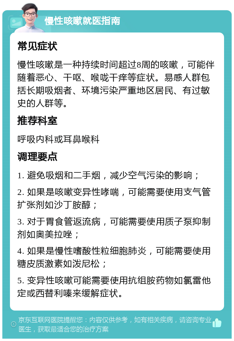 慢性咳嗽就医指南 常见症状 慢性咳嗽是一种持续时间超过8周的咳嗽，可能伴随着恶心、干呕、喉咙干痒等症状。易感人群包括长期吸烟者、环境污染严重地区居民、有过敏史的人群等。 推荐科室 呼吸内科或耳鼻喉科 调理要点 1. 避免吸烟和二手烟，减少空气污染的影响； 2. 如果是咳嗽变异性哮喘，可能需要使用支气管扩张剂如沙丁胺醇； 3. 对于胃食管返流病，可能需要使用质子泵抑制剂如奥美拉唑； 4. 如果是慢性嗜酸性粒细胞肺炎，可能需要使用糖皮质激素如泼尼松； 5. 变异性咳嗽可能需要使用抗组胺药物如氯雷他定或西替利嗪来缓解症状。