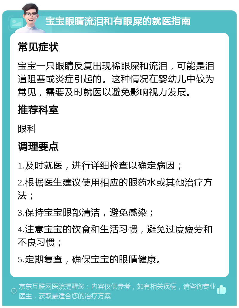 宝宝眼睛流泪和有眼屎的就医指南 常见症状 宝宝一只眼睛反复出现稀眼屎和流泪，可能是泪道阻塞或炎症引起的。这种情况在婴幼儿中较为常见，需要及时就医以避免影响视力发展。 推荐科室 眼科 调理要点 1.及时就医，进行详细检查以确定病因； 2.根据医生建议使用相应的眼药水或其他治疗方法； 3.保持宝宝眼部清洁，避免感染； 4.注意宝宝的饮食和生活习惯，避免过度疲劳和不良习惯； 5.定期复查，确保宝宝的眼睛健康。