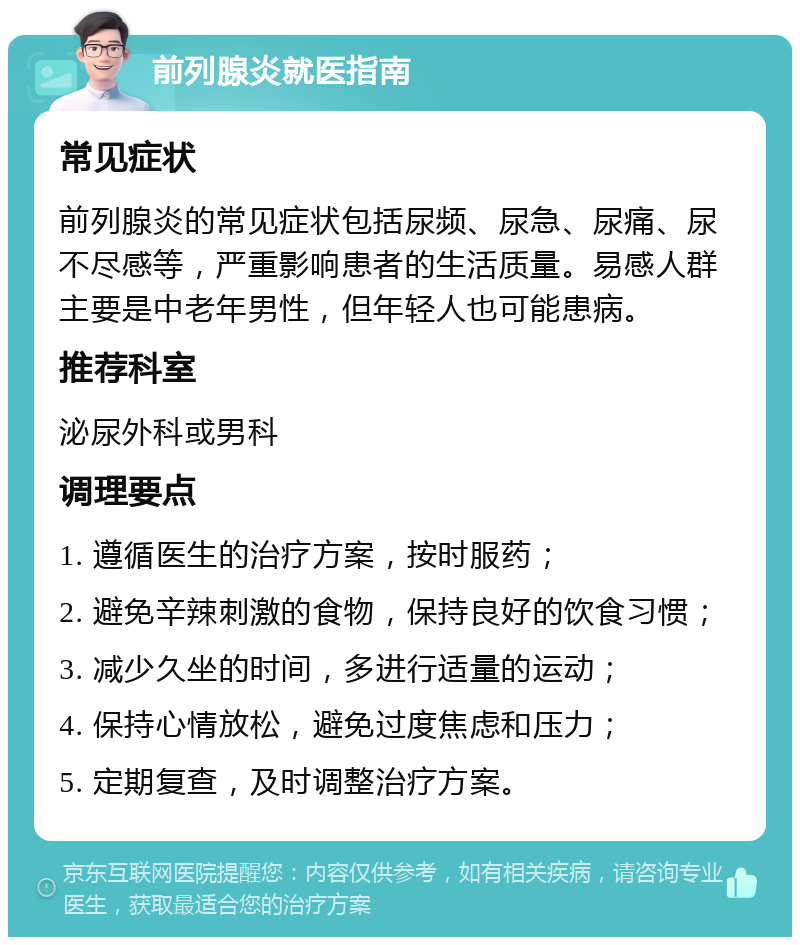 前列腺炎就医指南 常见症状 前列腺炎的常见症状包括尿频、尿急、尿痛、尿不尽感等，严重影响患者的生活质量。易感人群主要是中老年男性，但年轻人也可能患病。 推荐科室 泌尿外科或男科 调理要点 1. 遵循医生的治疗方案，按时服药； 2. 避免辛辣刺激的食物，保持良好的饮食习惯； 3. 减少久坐的时间，多进行适量的运动； 4. 保持心情放松，避免过度焦虑和压力； 5. 定期复查，及时调整治疗方案。