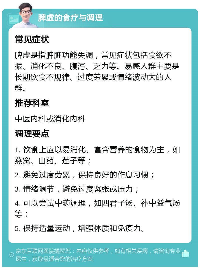 脾虚的食疗与调理 常见症状 脾虚是指脾脏功能失调，常见症状包括食欲不振、消化不良、腹泻、乏力等。易感人群主要是长期饮食不规律、过度劳累或情绪波动大的人群。 推荐科室 中医内科或消化内科 调理要点 1. 饮食上应以易消化、富含营养的食物为主，如燕窝、山药、莲子等； 2. 避免过度劳累，保持良好的作息习惯； 3. 情绪调节，避免过度紧张或压力； 4. 可以尝试中药调理，如四君子汤、补中益气汤等； 5. 保持适量运动，增强体质和免疫力。