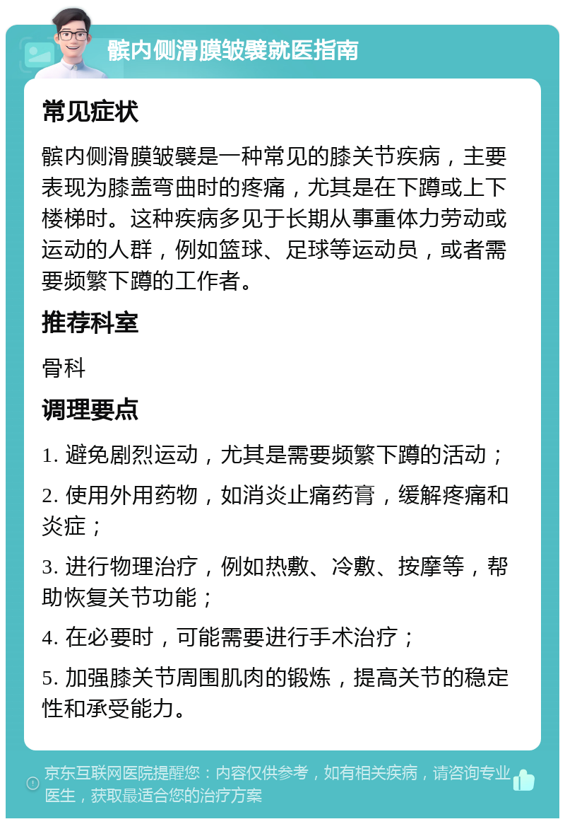 髌内侧滑膜皱襞就医指南 常见症状 髌内侧滑膜皱襞是一种常见的膝关节疾病，主要表现为膝盖弯曲时的疼痛，尤其是在下蹲或上下楼梯时。这种疾病多见于长期从事重体力劳动或运动的人群，例如篮球、足球等运动员，或者需要频繁下蹲的工作者。 推荐科室 骨科 调理要点 1. 避免剧烈运动，尤其是需要频繁下蹲的活动； 2. 使用外用药物，如消炎止痛药膏，缓解疼痛和炎症； 3. 进行物理治疗，例如热敷、冷敷、按摩等，帮助恢复关节功能； 4. 在必要时，可能需要进行手术治疗； 5. 加强膝关节周围肌肉的锻炼，提高关节的稳定性和承受能力。