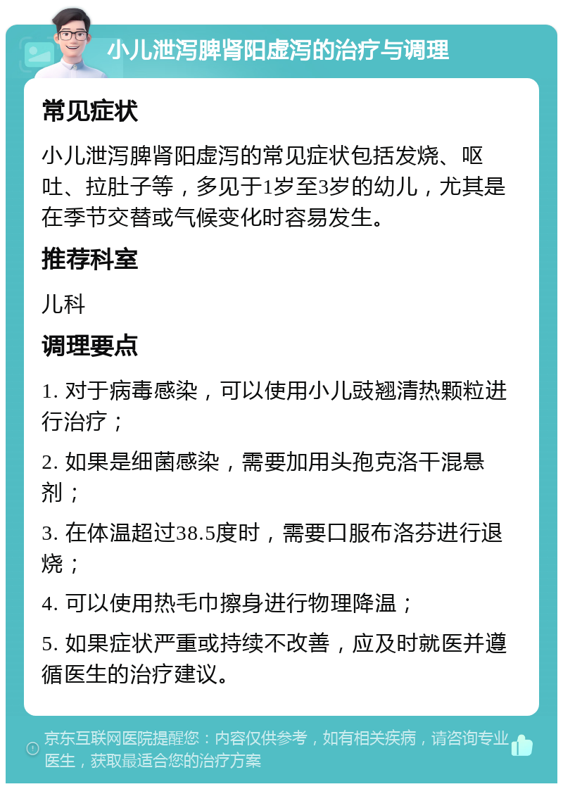 小儿泄泻脾肾阳虚泻的治疗与调理 常见症状 小儿泄泻脾肾阳虚泻的常见症状包括发烧、呕吐、拉肚子等，多见于1岁至3岁的幼儿，尤其是在季节交替或气候变化时容易发生。 推荐科室 儿科 调理要点 1. 对于病毒感染，可以使用小儿豉翘清热颗粒进行治疗； 2. 如果是细菌感染，需要加用头孢克洛干混悬剂； 3. 在体温超过38.5度时，需要口服布洛芬进行退烧； 4. 可以使用热毛巾擦身进行物理降温； 5. 如果症状严重或持续不改善，应及时就医并遵循医生的治疗建议。