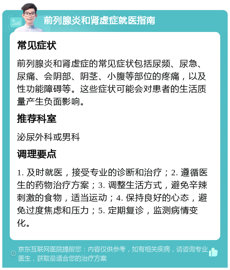 前列腺炎和肾虚症就医指南 常见症状 前列腺炎和肾虚症的常见症状包括尿频、尿急、尿痛、会阴部、阴茎、小腹等部位的疼痛，以及性功能障碍等。这些症状可能会对患者的生活质量产生负面影响。 推荐科室 泌尿外科或男科 调理要点 1. 及时就医，接受专业的诊断和治疗；2. 遵循医生的药物治疗方案；3. 调整生活方式，避免辛辣刺激的食物，适当运动；4. 保持良好的心态，避免过度焦虑和压力；5. 定期复诊，监测病情变化。