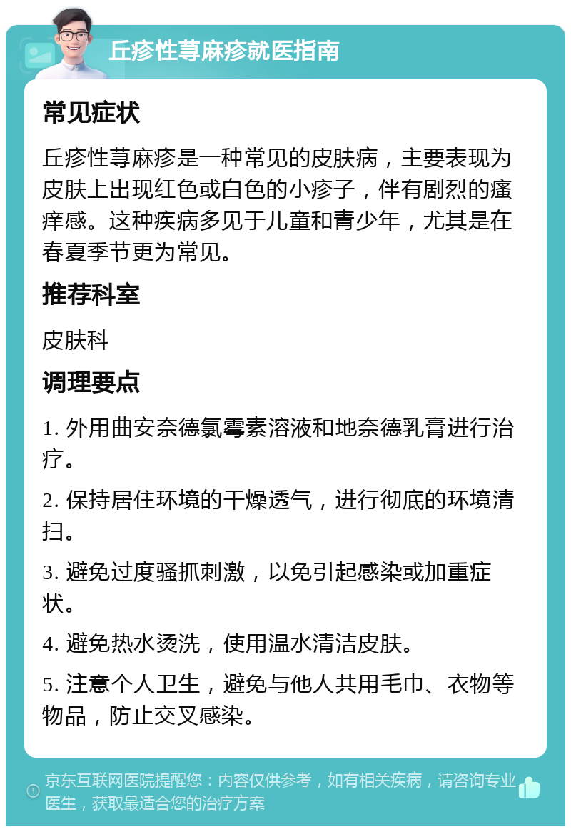 丘疹性荨麻疹就医指南 常见症状 丘疹性荨麻疹是一种常见的皮肤病，主要表现为皮肤上出现红色或白色的小疹子，伴有剧烈的瘙痒感。这种疾病多见于儿童和青少年，尤其是在春夏季节更为常见。 推荐科室 皮肤科 调理要点 1. 外用曲安奈德氯霉素溶液和地奈德乳膏进行治疗。 2. 保持居住环境的干燥透气，进行彻底的环境清扫。 3. 避免过度骚抓刺激，以免引起感染或加重症状。 4. 避免热水烫洗，使用温水清洁皮肤。 5. 注意个人卫生，避免与他人共用毛巾、衣物等物品，防止交叉感染。