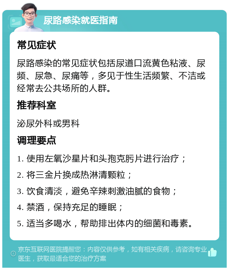 尿路感染就医指南 常见症状 尿路感染的常见症状包括尿道口流黄色粘液、尿频、尿急、尿痛等，多见于性生活频繁、不洁或经常去公共场所的人群。 推荐科室 泌尿外科或男科 调理要点 1. 使用左氧沙星片和头孢克肟片进行治疗； 2. 将三金片换成热淋清颗粒； 3. 饮食清淡，避免辛辣刺激油腻的食物； 4. 禁酒，保持充足的睡眠； 5. 适当多喝水，帮助排出体内的细菌和毒素。