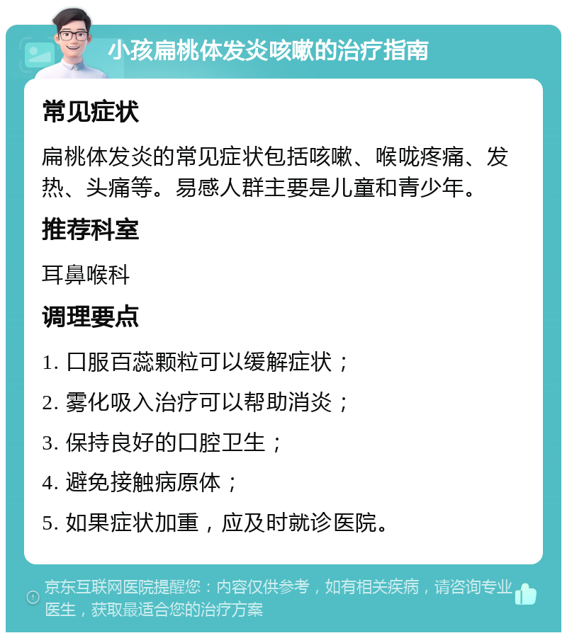 小孩扁桃体发炎咳嗽的治疗指南 常见症状 扁桃体发炎的常见症状包括咳嗽、喉咙疼痛、发热、头痛等。易感人群主要是儿童和青少年。 推荐科室 耳鼻喉科 调理要点 1. 口服百蕊颗粒可以缓解症状； 2. 雾化吸入治疗可以帮助消炎； 3. 保持良好的口腔卫生； 4. 避免接触病原体； 5. 如果症状加重，应及时就诊医院。