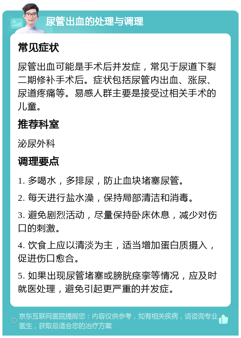 尿管出血的处理与调理 常见症状 尿管出血可能是手术后并发症，常见于尿道下裂二期修补手术后。症状包括尿管内出血、涨尿、尿道疼痛等。易感人群主要是接受过相关手术的儿童。 推荐科室 泌尿外科 调理要点 1. 多喝水，多排尿，防止血块堵塞尿管。 2. 每天进行盐水澡，保持局部清洁和消毒。 3. 避免剧烈活动，尽量保持卧床休息，减少对伤口的刺激。 4. 饮食上应以清淡为主，适当增加蛋白质摄入，促进伤口愈合。 5. 如果出现尿管堵塞或膀胱痉挛等情况，应及时就医处理，避免引起更严重的并发症。