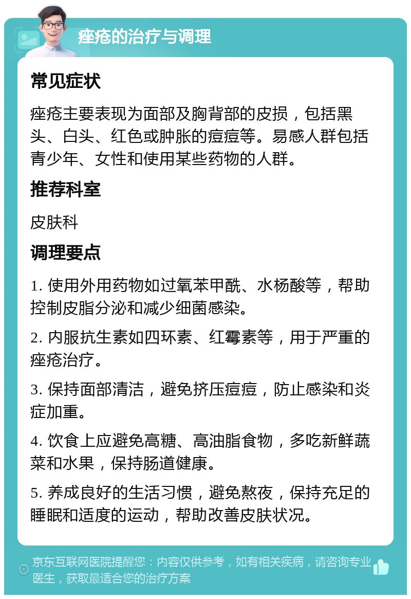 痤疮的治疗与调理 常见症状 痤疮主要表现为面部及胸背部的皮损，包括黑头、白头、红色或肿胀的痘痘等。易感人群包括青少年、女性和使用某些药物的人群。 推荐科室 皮肤科 调理要点 1. 使用外用药物如过氧苯甲酰、水杨酸等，帮助控制皮脂分泌和减少细菌感染。 2. 内服抗生素如四环素、红霉素等，用于严重的痤疮治疗。 3. 保持面部清洁，避免挤压痘痘，防止感染和炎症加重。 4. 饮食上应避免高糖、高油脂食物，多吃新鲜蔬菜和水果，保持肠道健康。 5. 养成良好的生活习惯，避免熬夜，保持充足的睡眠和适度的运动，帮助改善皮肤状况。