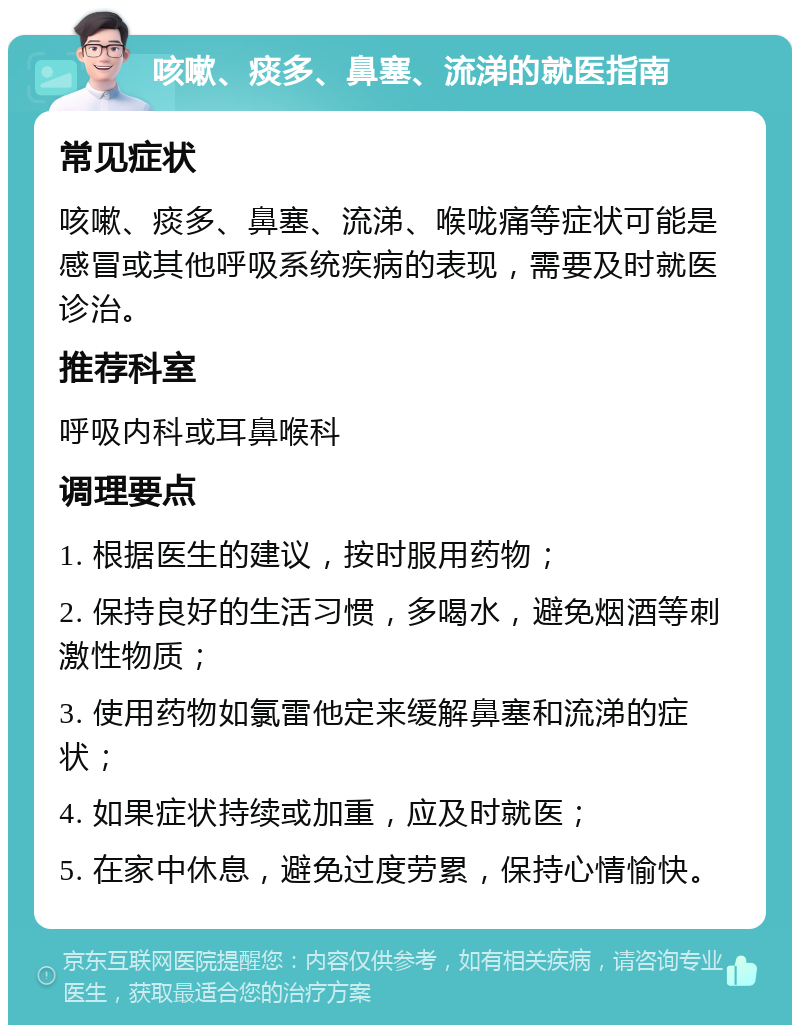 咳嗽、痰多、鼻塞、流涕的就医指南 常见症状 咳嗽、痰多、鼻塞、流涕、喉咙痛等症状可能是感冒或其他呼吸系统疾病的表现，需要及时就医诊治。 推荐科室 呼吸内科或耳鼻喉科 调理要点 1. 根据医生的建议，按时服用药物； 2. 保持良好的生活习惯，多喝水，避免烟酒等刺激性物质； 3. 使用药物如氯雷他定来缓解鼻塞和流涕的症状； 4. 如果症状持续或加重，应及时就医； 5. 在家中休息，避免过度劳累，保持心情愉快。