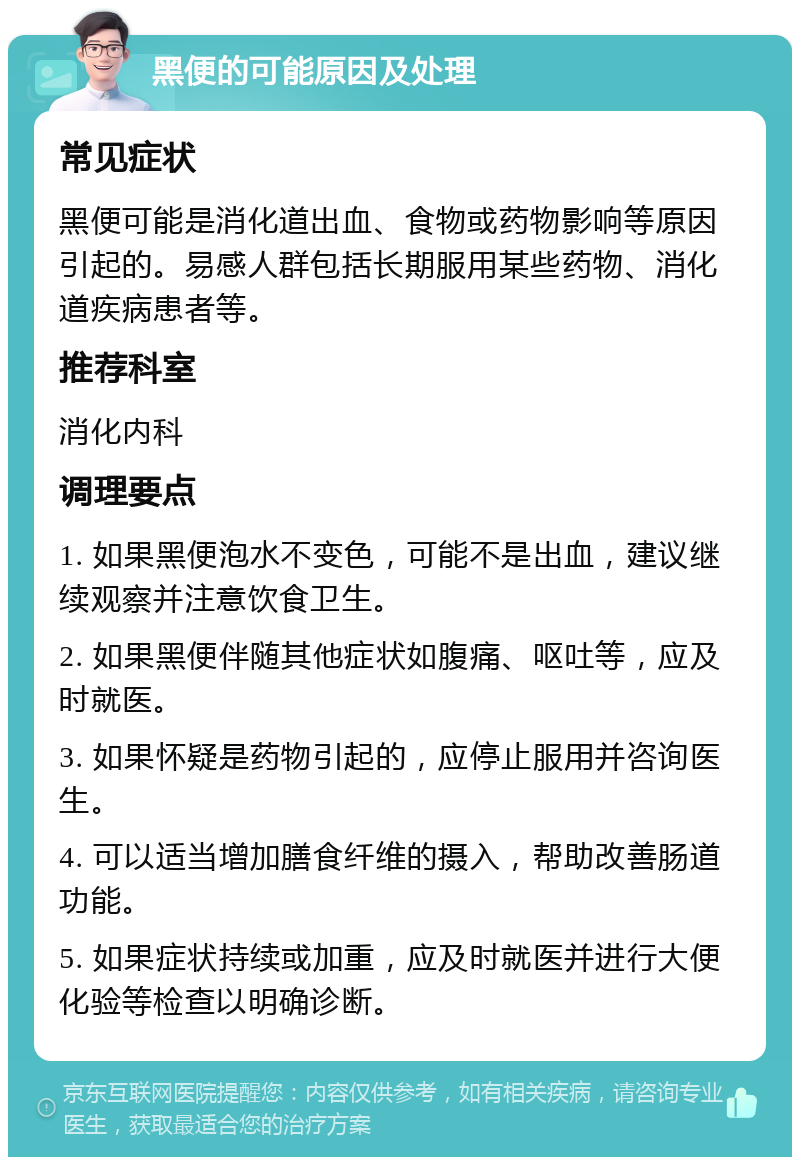 黑便的可能原因及处理 常见症状 黑便可能是消化道出血、食物或药物影响等原因引起的。易感人群包括长期服用某些药物、消化道疾病患者等。 推荐科室 消化内科 调理要点 1. 如果黑便泡水不变色，可能不是出血，建议继续观察并注意饮食卫生。 2. 如果黑便伴随其他症状如腹痛、呕吐等，应及时就医。 3. 如果怀疑是药物引起的，应停止服用并咨询医生。 4. 可以适当增加膳食纤维的摄入，帮助改善肠道功能。 5. 如果症状持续或加重，应及时就医并进行大便化验等检查以明确诊断。