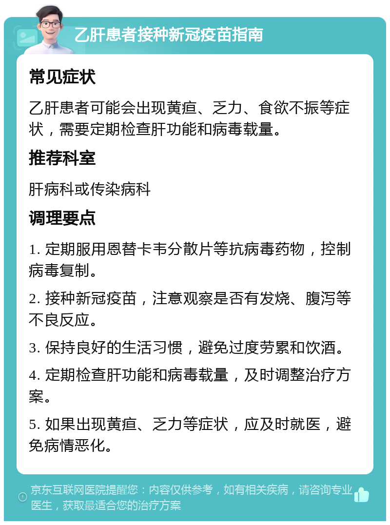 乙肝患者接种新冠疫苗指南 常见症状 乙肝患者可能会出现黄疸、乏力、食欲不振等症状，需要定期检查肝功能和病毒载量。 推荐科室 肝病科或传染病科 调理要点 1. 定期服用恩替卡韦分散片等抗病毒药物，控制病毒复制。 2. 接种新冠疫苗，注意观察是否有发烧、腹泻等不良反应。 3. 保持良好的生活习惯，避免过度劳累和饮酒。 4. 定期检查肝功能和病毒载量，及时调整治疗方案。 5. 如果出现黄疸、乏力等症状，应及时就医，避免病情恶化。