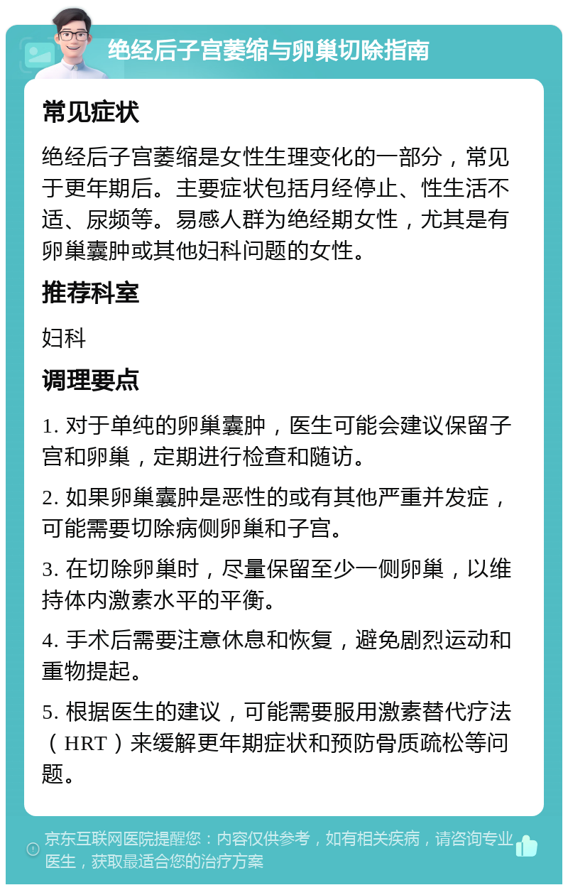 绝经后子宫萎缩与卵巢切除指南 常见症状 绝经后子宫萎缩是女性生理变化的一部分，常见于更年期后。主要症状包括月经停止、性生活不适、尿频等。易感人群为绝经期女性，尤其是有卵巢囊肿或其他妇科问题的女性。 推荐科室 妇科 调理要点 1. 对于单纯的卵巢囊肿，医生可能会建议保留子宫和卵巢，定期进行检查和随访。 2. 如果卵巢囊肿是恶性的或有其他严重并发症，可能需要切除病侧卵巢和子宫。 3. 在切除卵巢时，尽量保留至少一侧卵巢，以维持体内激素水平的平衡。 4. 手术后需要注意休息和恢复，避免剧烈运动和重物提起。 5. 根据医生的建议，可能需要服用激素替代疗法（HRT）来缓解更年期症状和预防骨质疏松等问题。