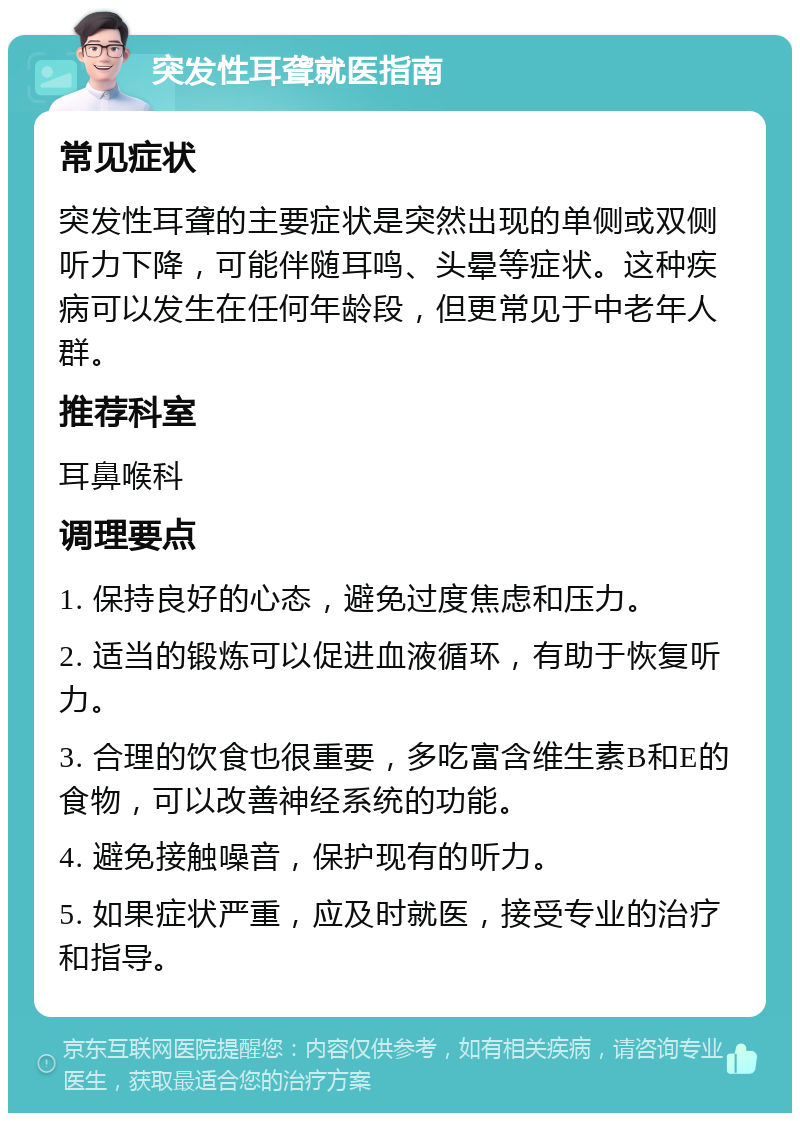 突发性耳聋就医指南 常见症状 突发性耳聋的主要症状是突然出现的单侧或双侧听力下降，可能伴随耳鸣、头晕等症状。这种疾病可以发生在任何年龄段，但更常见于中老年人群。 推荐科室 耳鼻喉科 调理要点 1. 保持良好的心态，避免过度焦虑和压力。 2. 适当的锻炼可以促进血液循环，有助于恢复听力。 3. 合理的饮食也很重要，多吃富含维生素B和E的食物，可以改善神经系统的功能。 4. 避免接触噪音，保护现有的听力。 5. 如果症状严重，应及时就医，接受专业的治疗和指导。