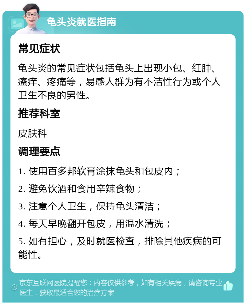 龟头炎就医指南 常见症状 龟头炎的常见症状包括龟头上出现小包、红肿、瘙痒、疼痛等，易感人群为有不洁性行为或个人卫生不良的男性。 推荐科室 皮肤科 调理要点 1. 使用百多邦软膏涂抹龟头和包皮内； 2. 避免饮酒和食用辛辣食物； 3. 注意个人卫生，保持龟头清洁； 4. 每天早晚翻开包皮，用温水清洗； 5. 如有担心，及时就医检查，排除其他疾病的可能性。