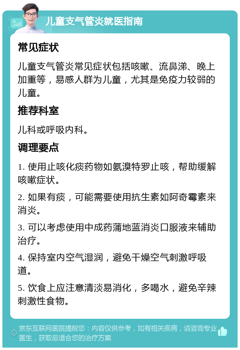 儿童支气管炎就医指南 常见症状 儿童支气管炎常见症状包括咳嗽、流鼻涕、晚上加重等，易感人群为儿童，尤其是免疫力较弱的儿童。 推荐科室 儿科或呼吸内科。 调理要点 1. 使用止咳化痰药物如氨溴特罗止咳，帮助缓解咳嗽症状。 2. 如果有痰，可能需要使用抗生素如阿奇霉素来消炎。 3. 可以考虑使用中成药蒲地蓝消炎口服液来辅助治疗。 4. 保持室内空气湿润，避免干燥空气刺激呼吸道。 5. 饮食上应注意清淡易消化，多喝水，避免辛辣刺激性食物。