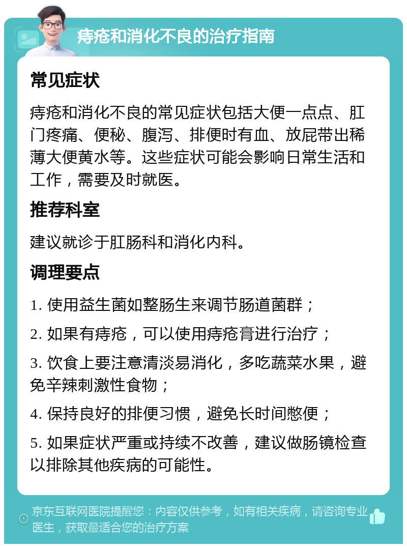 痔疮和消化不良的治疗指南 常见症状 痔疮和消化不良的常见症状包括大便一点点、肛门疼痛、便秘、腹泻、排便时有血、放屁带出稀薄大便黄水等。这些症状可能会影响日常生活和工作，需要及时就医。 推荐科室 建议就诊于肛肠科和消化内科。 调理要点 1. 使用益生菌如整肠生来调节肠道菌群； 2. 如果有痔疮，可以使用痔疮膏进行治疗； 3. 饮食上要注意清淡易消化，多吃蔬菜水果，避免辛辣刺激性食物； 4. 保持良好的排便习惯，避免长时间憋便； 5. 如果症状严重或持续不改善，建议做肠镜检查以排除其他疾病的可能性。