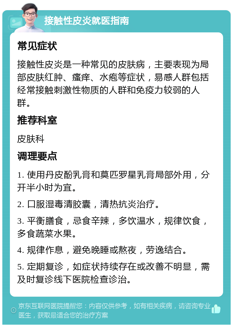 接触性皮炎就医指南 常见症状 接触性皮炎是一种常见的皮肤病，主要表现为局部皮肤红肿、瘙痒、水疱等症状，易感人群包括经常接触刺激性物质的人群和免疫力较弱的人群。 推荐科室 皮肤科 调理要点 1. 使用丹皮酚乳膏和莫匹罗星乳膏局部外用，分开半小时为宜。 2. 口服湿毒清胶囊，清热抗炎治疗。 3. 平衡膳食，忌食辛辣，多饮温水，规律饮食，多食蔬菜水果。 4. 规律作息，避免晚睡或熬夜，劳逸结合。 5. 定期复诊，如症状持续存在或改善不明显，需及时复诊线下医院检查诊治。